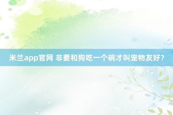 米兰app官网 非要和狗吃一个碗才叫宠物友好？