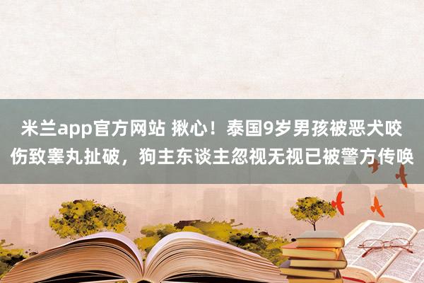 米兰app官方网站 揪心！泰国9岁男孩被恶犬咬伤致睾丸扯破，狗主东谈主忽视无视已被警方传唤