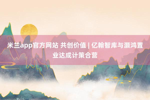 米兰app官方网站 共创价值 | 亿翰智库与灏鸿置业达成计策合营
