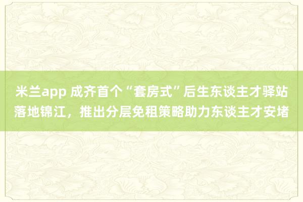 米兰app 成齐首个“套房式”后生东谈主才驿站落地锦江，推出分层免租策略助力东谈主才安堵