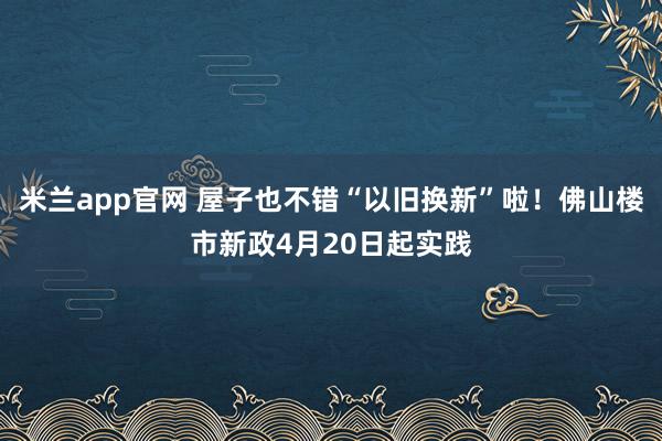 米兰app官网 屋子也不错“以旧换新”啦！佛山楼市新政4月20日起实践