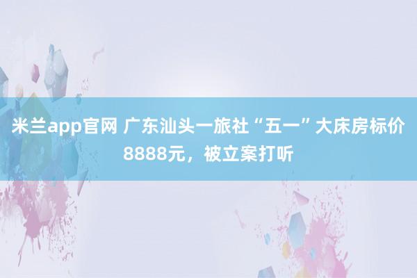 米兰app官网 广东汕头一旅社“五一”大床房标价8888元，被立案打听