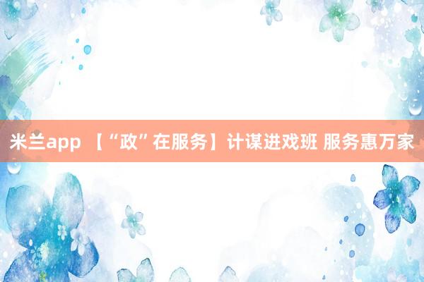 米兰app 【“政”在服务】计谋进戏班 服务惠万家