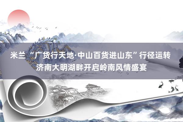 米兰 “广货行天地·中山百货进山东”行径运转 济南大明湖畔开启岭南风情盛宴