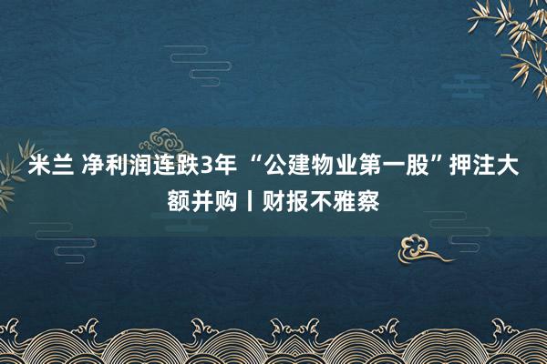 米兰 净利润连跌3年 “公建物业第一股”押注大额并购丨财报不雅察