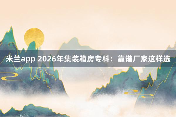 米兰app 2026年集装箱房专科：靠谱厂家这样选