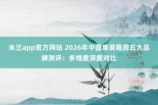 米兰app官方网站 2026年中国集装箱房五大品牌测评：多维度深度对比