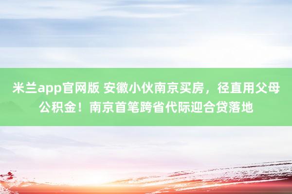 米兰app官网版 安徽小伙南京买房，径直用父母公积金！南京首笔跨省代际迎合贷落地