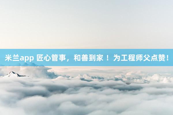 米兰app 匠心管事，和善到家 ！为工程师父点赞！