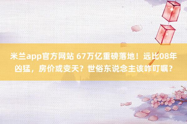 米兰app官方网站 67万亿重磅落地！远比08年凶猛，房价或变天？世俗东说念主该咋叮嘱？