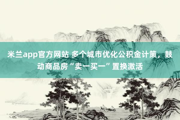 米兰app官方网站 多个城市优化公积金计策，鼓动商品房“卖一买一”置换激活