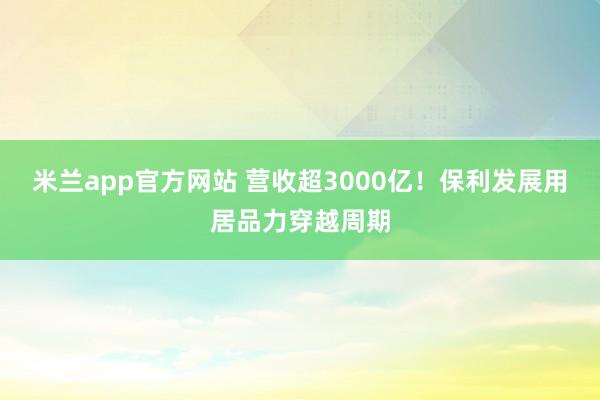 米兰app官方网站 营收超3000亿！保利发展用居品力穿越周期