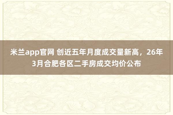 米兰app官网 创近五年月度成交量新高，26年3月合肥各区二手房成交均价公布
