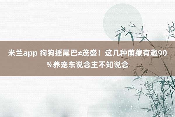 米兰app 狗狗摇尾巴≠茂盛！这几种荫藏有趣90%养宠东说念主不知说念