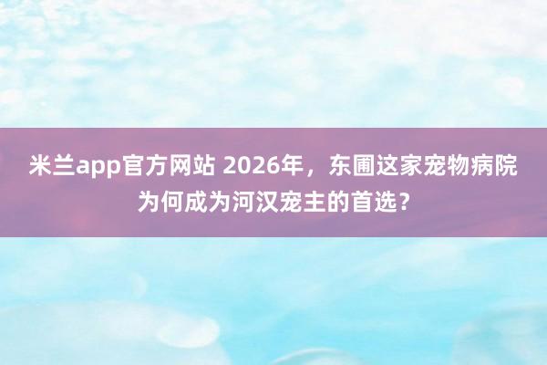 米兰app官方网站 2026年，东圃这家宠物病院为何成为河汉宠主的首选？