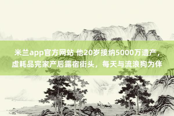 米兰app官方网站 他20岁接纳5000万遗产，虚耗品完家产后露宿街头，每天与流浪狗为伴