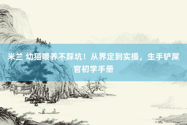 米兰 幼猫喂养不踩坑！从界定到实操，生手铲屎官初学手册