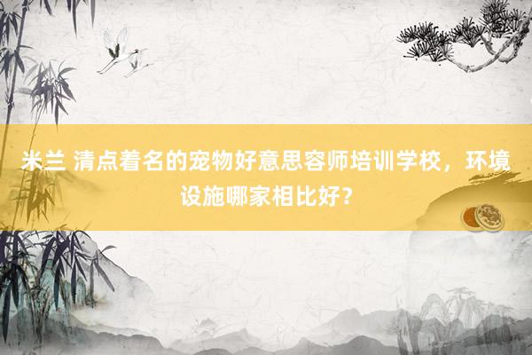 米兰 清点着名的宠物好意思容师培训学校，环境设施哪家相比好？