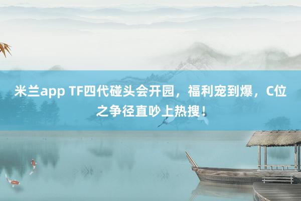 米兰app TF四代碰头会开园，福利宠到爆，C位之争径直吵上热搜！