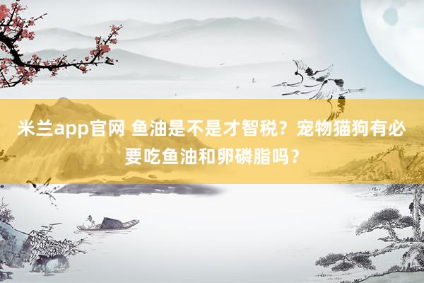 米兰app官网 鱼油是不是才智税？宠物猫狗有必要吃鱼油和卵磷脂吗？
