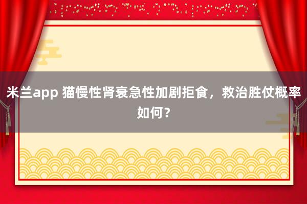 米兰app 猫慢性肾衰急性加剧拒食，救治胜仗概率如何？