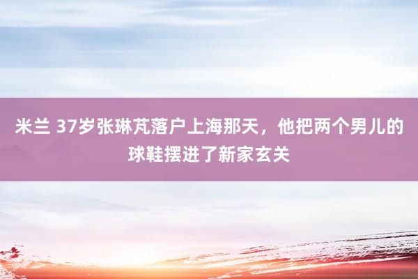 米兰 37岁张琳芃落户上海那天，他把两个男儿的球鞋摆进了新家玄关