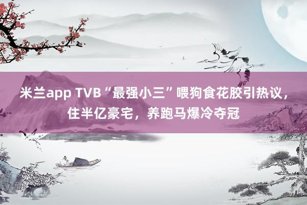 米兰app TVB“最强小三”喂狗食花胶引热议，住半亿豪宅，养跑马爆冷夺冠