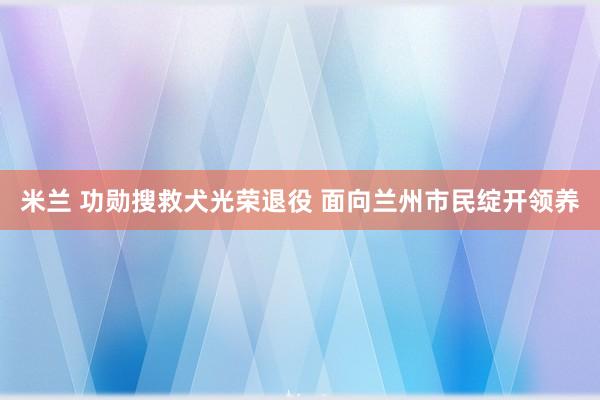 米兰 功勋搜救犬光荣退役 面向兰州市民绽开领养