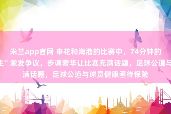 米兰app官网 申花和海港的比赛中，74分钟的“脑震撼换东说念主”激发争议，步调奢华让比赛充满话题，足球公道与球员健康亟待保险