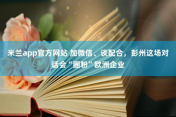 米兰app官方网站 加微信、谈配合，彭州这场对话会“圈粉”欧洲企业