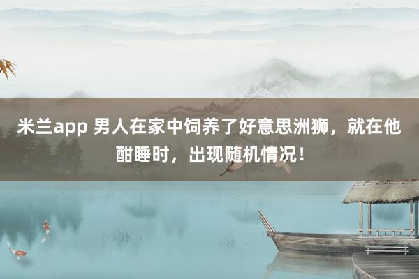 米兰app 男人在家中饲养了好意思洲狮，就在他酣睡时，出现随机情况！