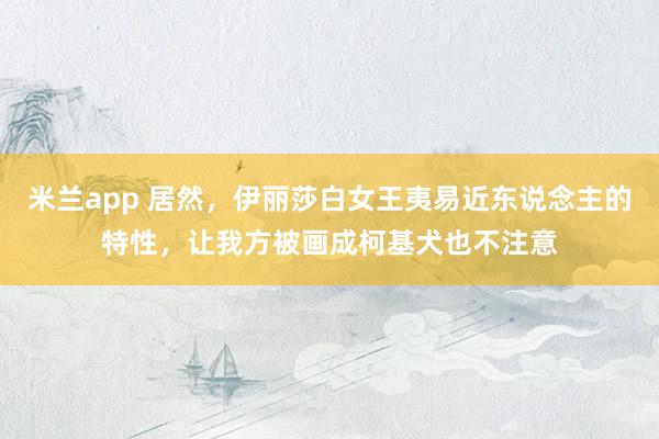 米兰app 居然，伊丽莎白女王夷易近东说念主的特性，让我方被画成柯基犬也不注意