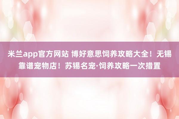 米兰app官方网站 博好意思饲养攻略大全！无锡靠谱宠物店！苏锡名宠·饲养攻略一次措置
