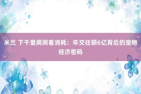 米兰 下千里阛阓看消耗：年交往额6亿背后的宠物经济密码
