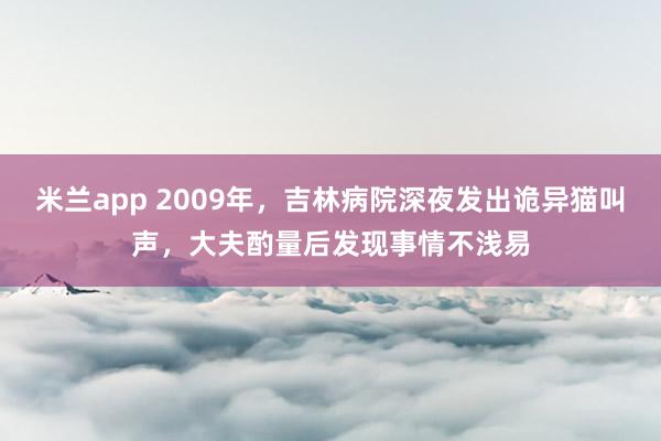 米兰app 2009年，吉林病院深夜发出诡异猫叫声，大夫酌量后发现事情不浅易