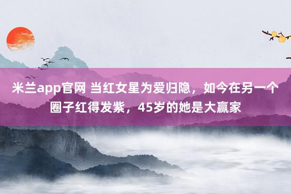 米兰app官网 当红女星为爱归隐，如今在另一个圈子红得发紫，45岁的她是大赢家