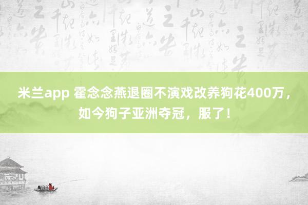 米兰app 霍念念燕退圈不演戏改养狗花400万，如今狗子亚洲夺冠，服了！