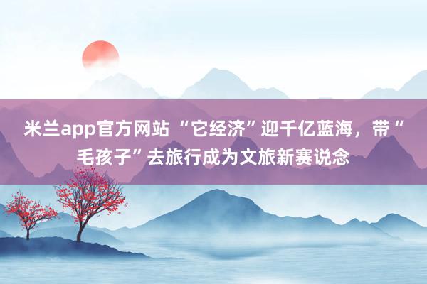 米兰app官方网站 “它经济”迎千亿蓝海，带“毛孩子”去旅行成为文旅新赛说念