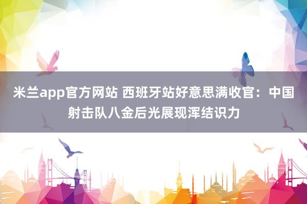 米兰app官方网站 西班牙站好意思满收官：中国射击队八金后光展现浑结识力