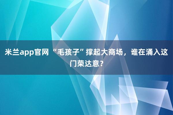 米兰app官网 “毛孩子”撑起大商场，谁在涌入这门荣达意？
