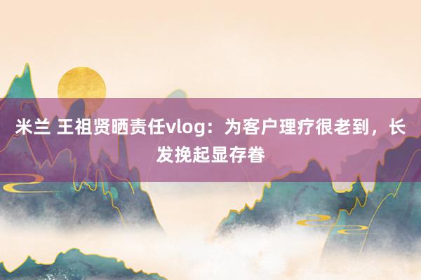 米兰 王祖贤晒责任vlog：为客户理疗很老到，长发挽起显存眷