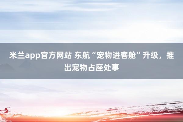 米兰app官方网站 东航“宠物进客舱”升级，推出宠物占座处事