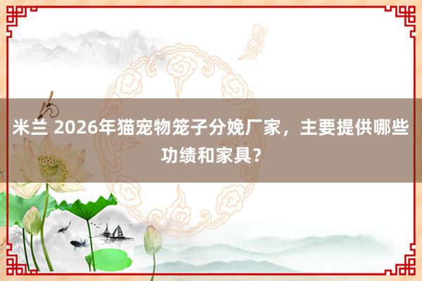米兰 2026年猫宠物笼子分娩厂家，主要提供哪些功绩和家具？
