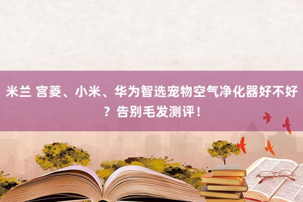 米兰 宫菱、小米、华为智选宠物空气净化器好不好？告别毛发测评！