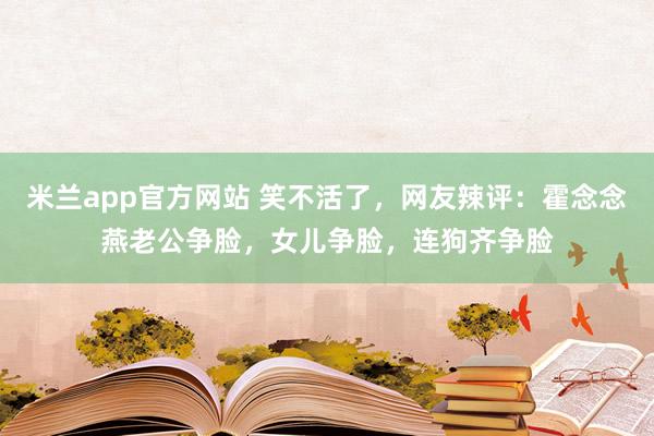 米兰app官方网站 笑不活了，网友辣评：霍念念燕老公争脸，女儿争脸，连狗齐争脸