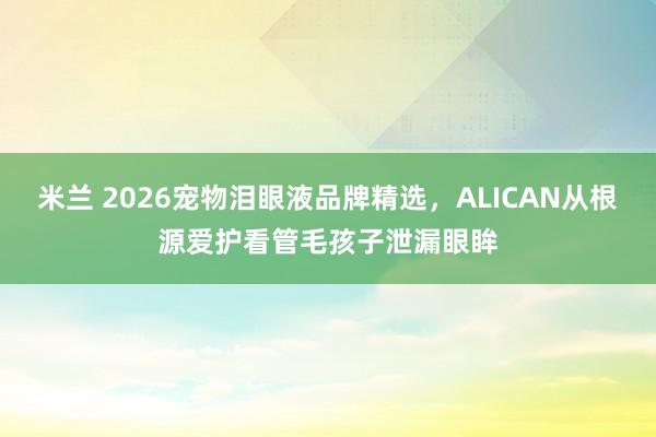 米兰 2026宠物泪眼液品牌精选，ALICAN从根源爱护看管毛孩子泄漏眼眸