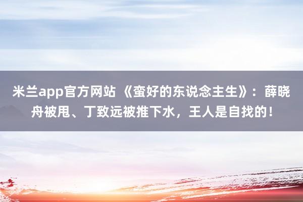 米兰app官方网站 《蛮好的东说念主生》：薛晓舟被甩、丁致远被推下水，王人是自找的！