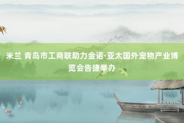 米兰 青岛市工商联助力金诺·亚太国外宠物产业博览会告捷举办