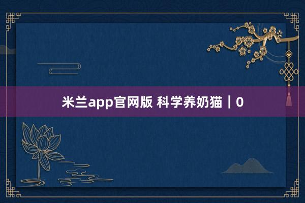 米兰app官网版 科学养奶猫｜0