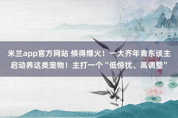 米兰app官方网站 倏得爆火！一大齐年青东谈主启动养这类宠物！主打一个“低惊扰、高调整”